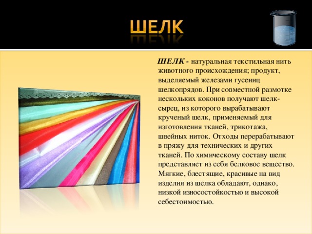  ШЕЛК - натуральная текстильная нить животного происхождения; продукт, выделяемый железами гусениц шелкопрядов. При совместной размотке нескольких коконов получают шелк-сырец, из которого вырабатывают крученый шелк, применяемый для изготовления тканей, трикотажа, швейных ниток. Отходы перерабатывают в пряжу для технических и других тканей. По химическому составу шелк представляет из себя белковое вещество. Мягкие, блестящие, красивые на вид изделия из шелка обладают, однако, низкой износостойкостью и высокой себестоимостью. 