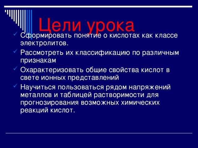 Цели урока Сформировать понятие о кислотах как классе электролитов. Рассмотреть их классификацию по различным признакам Охарактеризовать общие свойства кислот в свете ионных представлений Научиться пользоваться рядом напряжений металлов и таблицей растворимости для прогнозирования возможных химических реакций кислот. 