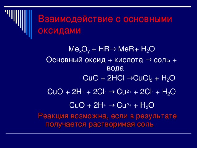 Взаимодействие с основными оксидами Ме x O y + HR → Ме R+ H 2 O Основный оксид + кислота → соль + вода  С uO + 2HCl →Cu Cl 2 + H 2 O CuO + 2H + + 2Cl -  → Cu 2+ + 2Cl - + H 2 O CuO + 2H + → Cu 2+ + H 2 O Реакция возможна, если в результате получается растворимая соль 