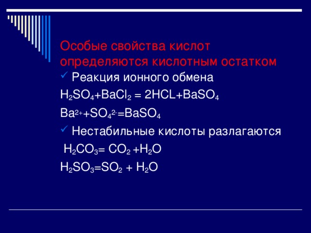  Особые свойства кислот определяются кислотным остатком Реакция ионного обмена H 2 SO 4 +BaCl 2 = 2HCL+BaSO 4 Ba 2+ +SO 4 2- =BaSO 4 Нестабильные кислоты разлагаются  H 2 CO 3 = CO 2 +H 2 O H 2 SO 3 =SO 2 + H 2 O 