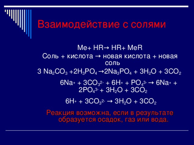 Взаимодействие с солями Ме+ HR → HR + Ме R Соль + кислота → новая кислота + новая соль 3 Na 2 CO 3 + 2 H 3 PO 4 →2Na 3 PO 4 + 3 H 2 O + 3 CO 2  6Na + + 3CO 3 2- + 6H + + PO 4 3- → 6Na + + 2PO 4 3- + 3H 2 O + 3CO 2   6H + + 3CO 3 2- → 3H 2 O + 3CO 2 Реакция возможна, если в результате образуется осадок, газ или вода. 