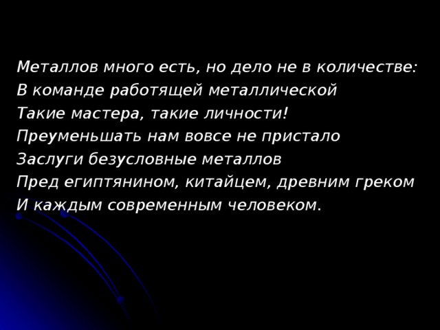 Металлов много есть, но дело не в количестве: В команде работящей металлической Такие мастера, такие личности! Преуменьшать нам вовсе не пристало Заслуги безусловные металлов Пред египтянином, китайцем, древним греком И каждым современным человеком. 