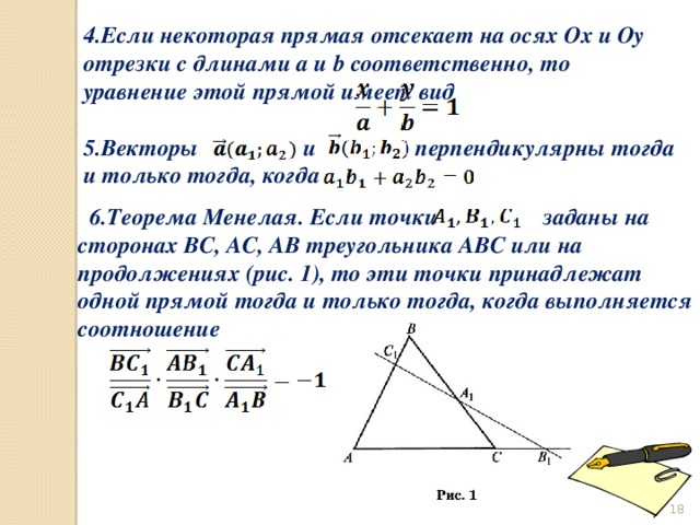  6.Теорема Менелая. Если точки заданы на сторонах ВС, АС, АВ треугольника АВС или на продолжениях (рис. 1), то эти точки принадлежат одной прямой тогда и только тогда, когда выполняется соотношение 4.Если некоторая прямая отсекает на осях Ox и Oy отрезки с длинами a и b соответственно, то уравнение этой прямой имеет вид  5.Векторы и перпендикулярны тогда и только тогда, когда  