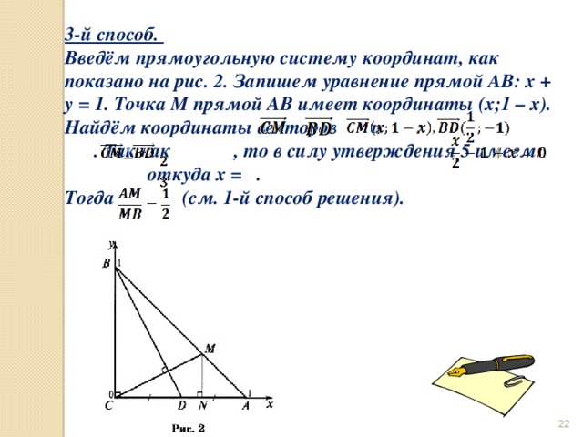3-й способ. Введём прямоугольную систему координат, как показано на рис. 2. Запишем уравнение прямой AB: x + y = 1. Точка M прямой AB имеет координаты (х;1 – х). Найдём координаты векторов и : . Так как , то в силу утверждения 5 имеем: откуда х = . Тогда (см. 1-й способ решения).  