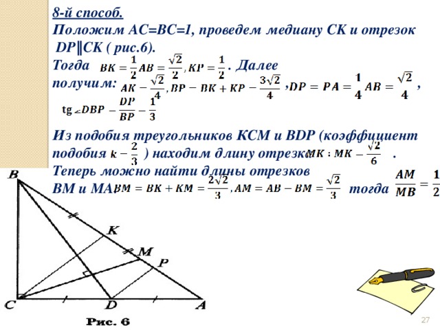 8-й способ. Положим AC=BC=1, проведем медиану СK и отрезок  DP‖CK ( рис.6). Тогда         . Далее получим:                       , ,   Из подобия треугольников КСМ и BDP (коэффициент подобия  ) находим длину отрезка           . Теперь можно найти длины отрезков ВМ и МА:           тогда  