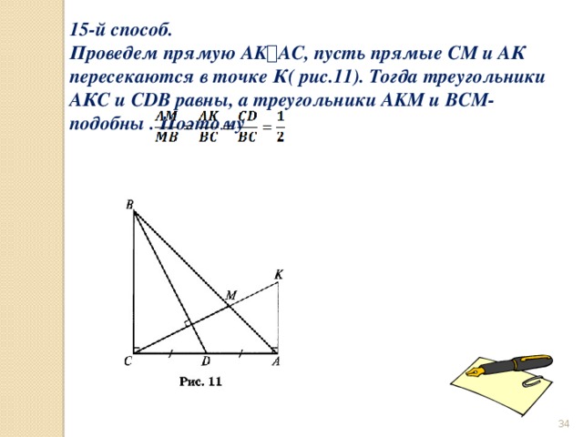 15-й способ. Проведем прямую AK ⟘ AC, пусть прямые СМ и АК пересекаются в точке К( рис.11). Тогда треугольники АКС и CDB равны, а треугольники AKM и BCM- подобны . Поэтому                                     