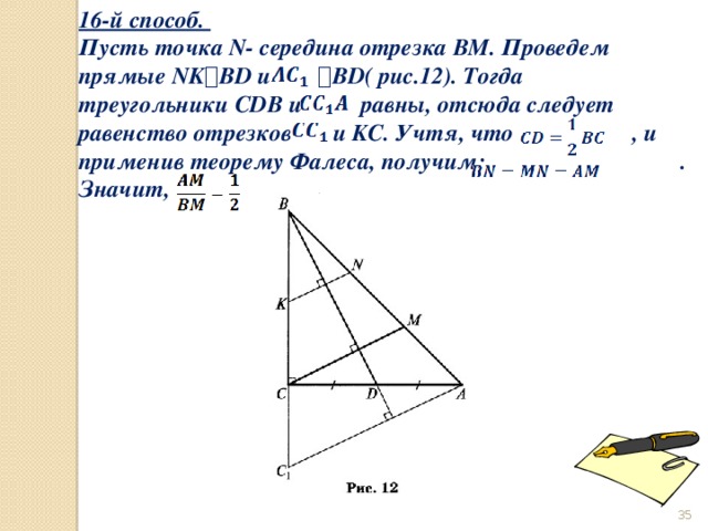 16-й способ. Пусть точка N- середина отрезка BM. Проведем прямые NK ⟘ BD и  ⟘ BD( рис.12). Тогда треугольники CDB и    равны, отсюда следует равенство отрезков  и KC. Учтя, что                    , и применив теорему Фалеса, получим:                                 . Значит,                         .  