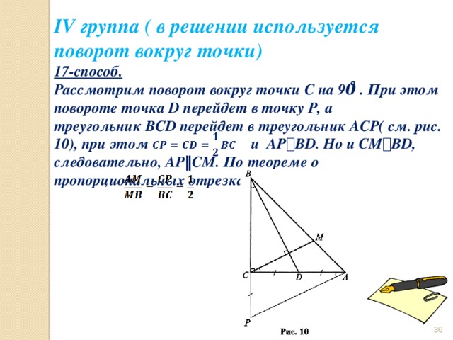 IV группа ( в решении используется поворот вокруг точки) 17-способ.  Рассмотрим поворот вокруг точки С на 90̊ . При этом повороте точка D перейдет в точку P, а треугольник BCD перейдет в треугольник ACP( см. рис. 10), при этом                           и  AP ⟘ BD. Но и CM ⟘ BD, следовательно, AP ‖ CM. По теореме о пропорциональных отрезках                        