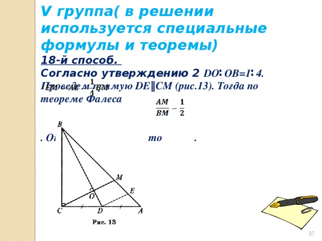V группа( в решении используется специальные формулы и теоремы) 18-й способ. Согласно утверждению 2 DO ∶OB=1∶4. Проведем прямую DE‖CM (рис.13). Тогда по теореме Фалеса   . Отсюда получаем, что .     