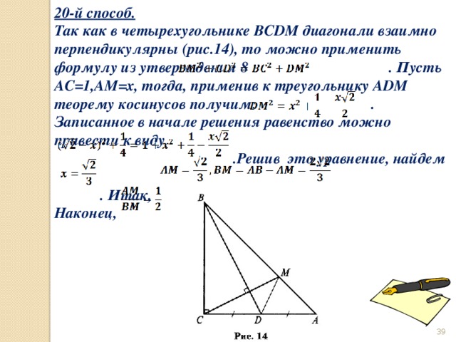 20-й способ. Так как в четырехугольнике BCDM диагонали взаимно перпендикулярны (рис.14), то можно применить формулу из утверждения 8 . Пусть AC=1,AM=x, тогда, применив к треугольнику ADM теорему косинусов получим: . Записанное в начале решения равенство можно привести к виду  .Решив это уравнение, найдем   . Итак, Наконец,  