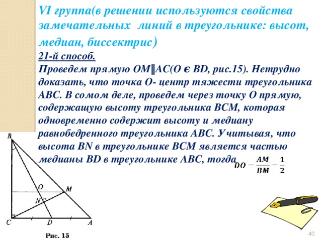 VI группа(в решении используются свойства замечательных линий в треугольнике: высот, медиан, биссектрис ) 21-й способ. Проведем прямую OM‖AC(O ϵ BD, рис.15). Нетрудно доказать, что точка O- центр тяжести треугольника ABC. В сомом деле, проведем через точку O прямую, содержащую высоту треугольника BCM, которая одновременно содержит высоту и медиану равнобедренного треугольника ABC. Учитывая, что высота BN в треугольнике BCM является частью медианы BD в треугольнике ABC, тогда  