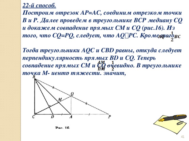 22-й способ. Построим отрезок AP=AC, соединим отрезком точки B и P. Далее проведем в треугольнике BCP медиану CQ и докажем совпадение прямых CM и CQ (рис.16). Из того, что CQ=PQ, следует, что AQ ⟘ PC. Кроме того, Тогда треугольники AQC и CBD равны, откуда следует перпендикулярность прямых BD и CQ. Теперь совпадение прямых CM и CQ очевидно. В треугольнике точка M- центр тяжести, значит,    