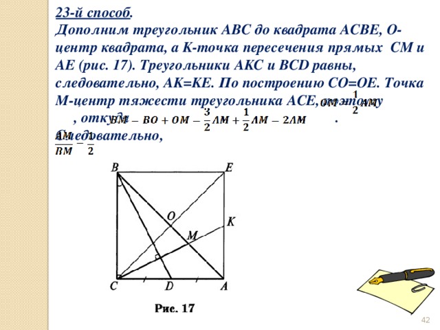23-й способ . Дополним треугольник ABC до квадрата ACBE, O- центр квадрата, а K-точка пересечения прямых CM и AE (рис. 17). Треугольники AKC и BCD равны, следовательно, AK=KE. По построению CO=OE. Точка M-центр тяжести треугольника ACE, поэтому , откуда . Следовательно,    