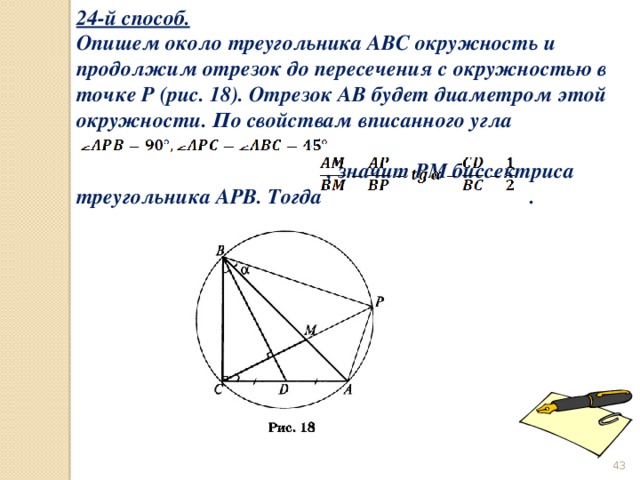 24-й способ. Опишем около треугольника ABC окружность и продолжим отрезок до пересечения с окружностью в точке Р (рис. 18). Отрезок АВ будет диаметром этой окружности. По свойствам вписанного угла  , значит РМ биссектриса треугольника АРВ. Тогда .  