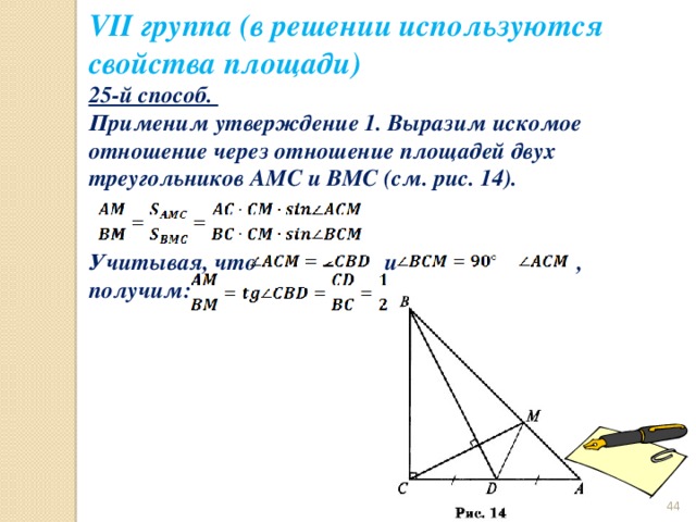 VII группа (в решении используются свойства площади) 25-й способ. Применим утверждение 1. Выразим искомое отношение через отношение площадей двух треугольников АМС и ВМС (см. рис. 14).   Учитывая, что и , получим:  