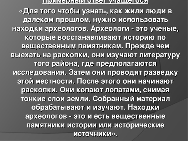 Примерный ответ учащегося «Для того чтобы узнать, как жили люди в далеком прошлом, нужно ис­пользовать находки археологов. Археологи - это ученые, которые восста­навливают историю по вещественным памятникам. Прежде чем выехать на раскопки, они изучают литературу того района, где предполагаются исследования. Затем они проводят разведку этой местности. После этого они начинают раскопки. Они копают лопатами, снимая тонкие слои земли. Собранный материал обрабатывают и изучают. Находки археологов - это и есть вещественные памятники истории или исторические источники». 