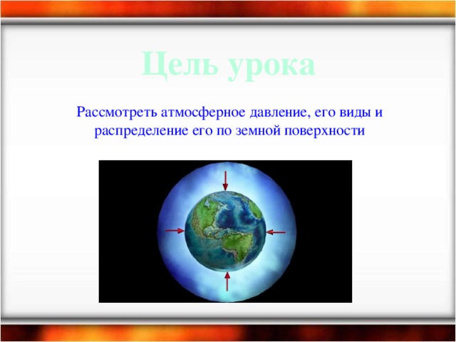 Цель урока Рассмотреть атмосферное давление, его виды и распределение его по земной поверхности