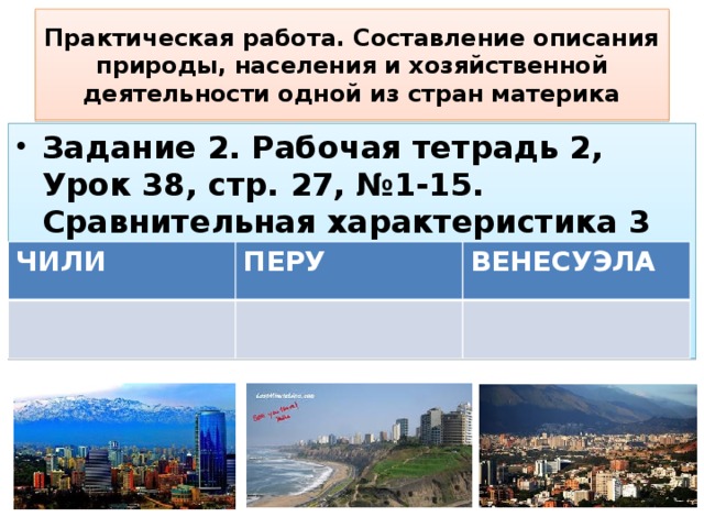 Практическая работа. Составление описания природы, населения и хозяйственной деятельности одной из стран материка Задание 2. Рабочая тетрадь 2, Урок 38, стр. 27, №1-15. Сравнительная характеристика 3 стран: ЧИЛИ ПЕРУ ВЕНЕСУЭЛА