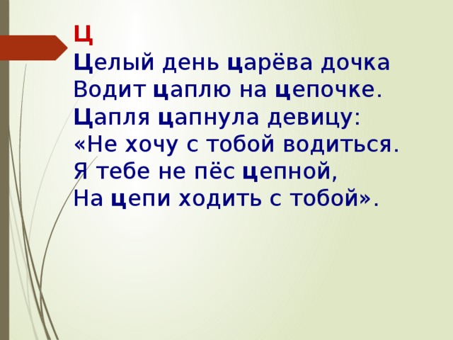 Ц Ц елый день  ц арёва дочка  Водит  ц аплю на  ц епочке.  Ц апля  ц апнула девицу:  «Не хочу с тобой водиться.  Я тебе не пёс  ц епной,  На  ц епи ходить с тобой».