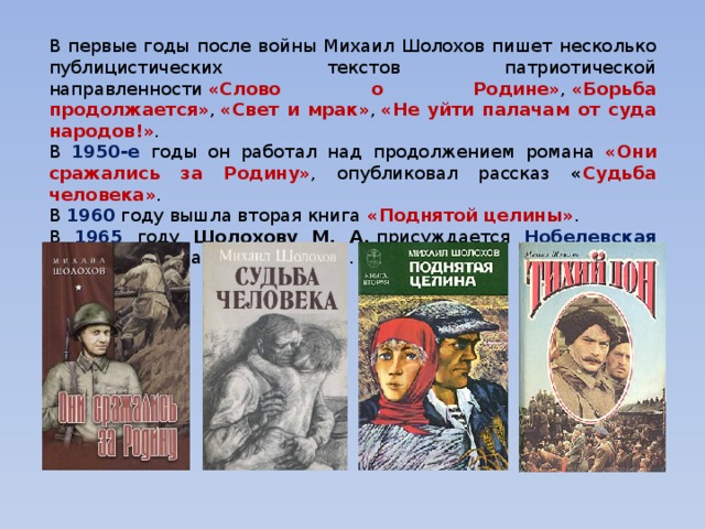 В первые годы после войны Михаил Шолохов пишет несколько публицистических текстов патриотической направленности  «Слово о Родине» ,   «Борьба продолжается» ,   «Свет и мрак» ,   «Не уйти палачам от суда народов!» . В 1950-е годы он работал над продолжением романа «Они сражались за Родину» , опубликовал рассказ « Судьба человека» . В 1960 году вышла вторая книга  «Поднятой целины» . В 1965  году Шолохову М. А.  присуждается Нобелевская премия за роман  «Тихий Дон» . 