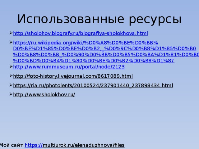 Использованные ресурсы http://sholohov.biografy.ru/biografiya-sholokhova.html https://ru.wikipedia.org/wiki/%D0%A8%D0%BE%D0%BB%D0%BE%D1%85%D0%BE%D0%B2,_%D0%9C%D0%B8%D1%85%D0%B0%D0%B8%D0%BB_%D0%90%D0%BB%D0%B5%D0%BA%D1%81%D0%B0%D0%BD%D0%B4%D1%80%D0%BE%D0%B2%D0%B8%D1%87 http://www.rummuseum.ru/portal/node/2123 http://foto-history.livejournal.com/8617089.html  https://ria.ru/photolents/20100524/237901440_237898434.html  http://www.sholokhov.ru/  Мой сайт https :// multiurok.ru/elenaduzhnova/files  