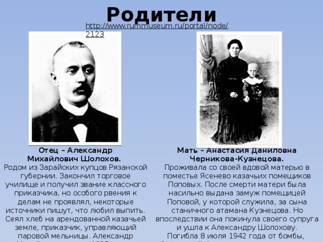 Дужнова Е.А. Родители http://www.rummuseum.ru/portal/node/2123  Мать – Анастасия Даниловна Отец – Александр Михайлович Шолохов. Черникова-Кузнецова. Родом из Зарайских купцов Рязанской губернии. Закончил торговое училище и получил звание классного приказчика, но особого рвения к делам не проявлял, некоторые источники пишут, что любил выпить. Сеял хлеб на арендованной казачьей земле, приказчик, управляющий паровой мельницы. Александр Михайлович умер в 1925 году в возрасте 60 лет, успев прочитать только «Донские рассказы» своего любимого сына. Проживала со своей вдовой матерью в поместье Ясенево казачьих помещиков Поповых. После смерти матери была насильно выдана замуж помещицей Поповой, у которой служила, за сына станичного атамана Кузнецова. Но впоследствии она покинула своего супруга и ушла к Александру Шолохову. Погибла 8 июля 1942 года от бомбы, сброшенной фашистскими стервятниками и разорвавшейся во дворе дома. 