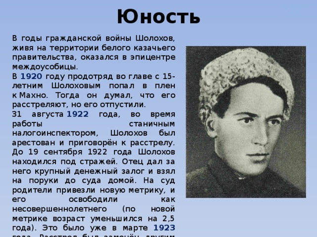 Дужнова Е.А. Юность В годы гражданской войны Шолохов, живя на территории белого казачьего правительства, оказался в эпицентре междоусобицы. В 1920 году продотряд во главе с 15-летним Шолоховым попал в плен к Махно. Тогда он думал, что его расстреляют, но его отпустили. 31 августа  1922 года, во время работы станичным налогоинспектором, Шолохов был арестован и приговорён к расстрелу. До 19 сентября 1922 года Шолохов находился под стражей. Отец дал за него крупный денежный залог и взял на поруки до суда домой. На суд родители привезли новую метрику, и его освободили как несовершеннолетнего (по новой метрике возраст уменьшился на 2,5 года). Это было уже в марте 1923 года. Расстрел был заменён другим наказанием. Ему дали один год исправительных работ в колонии для несовершеннолетних и отправили в Болшево (под Москвой). 