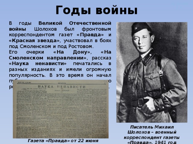 Дужнова Е.А. Годы войны В годы Великой Отечественной войны Шолохов был фронтовым корреспондентом газет «Правда» и «Красная звезда» , участвовал в боях под Смоленском и под Ростовом. Его очерки «На Дону» , «На Смоленском направлении» , рассказ «Наука ненависти» печатались в разных изданиях и имели огромную популярность. В это время он начал публикацию глав из нового романа  «Они сражались за Родину» . Дужнова Е.А. Писатель Михаил Шолохов – военный корреспондент газеты «Правда», 1941 год Газета «Правда» от 22 июня 1942 г. 