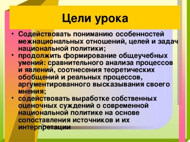 Цели урока Содействовать пониманию особенностей межнациональных отношений, целей и задач национальной политики; продолжить формирование общеучебных умений: сравнительного анализа процессов и явлений, соотнесения теоретических обобщений и реальных процессов, аргументированного высказывания своего мнения; содействовать выработке собственных оценочных суждений о современной национальной политике на основе сопоставления источников и их интерпретации 