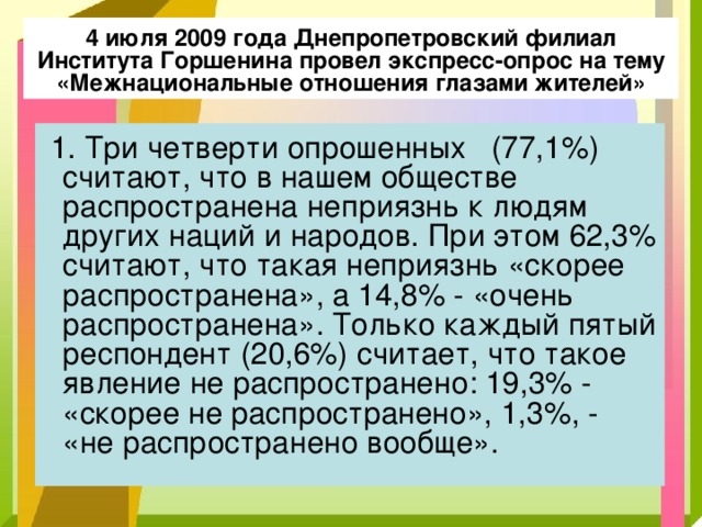 4 июля 2009 года Днепропетровский филиал Института Горшенина провел экспресс-опрос на тему «Межнациональные отношения глазами жителей»  1. Три четверти опрошенных (77,1%) считают, что в нашем обществе распространена неприязнь к людям других наций и народов. При этом 62,3% считают, что такая неприязнь «скорее распространена», а 14,8% - «очень распространена». Только каждый пятый респондент (20,6%) считает, что такое явление не распространено: 19,3% - «скорее не распространено», 1,3%, - «не распространено вообще». 