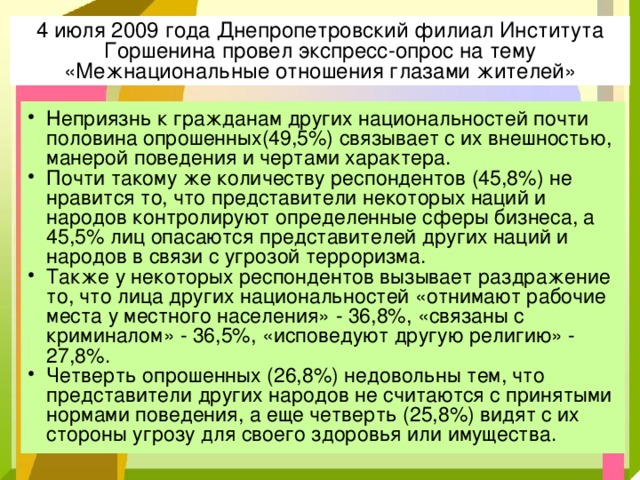 4 июля 2009 года Днепропетровский филиал Института Горшенина провел экспресс-опрос на тему «Межнациональные отношения глазами жителей» Неприязнь к гражданам других национальностей почти половина опрошенных(49,5%) связывает с их внешностью, манерой поведения и чертами характера. Почти такому же количеству респондентов (45,8%) не нравится то, что представители некоторых наций и народов контролируют определенные сферы бизнеса, а 45,5% лиц опасаются представителей других наций и народов в связи с угрозой терроризма. Также у некоторых респондентов вызывает раздражение то, что лица других национальностей «отнимают рабочие места у местного населения» - 36,8%, «связаны с криминалом» - 36,5%, «исповедуют другую религию» - 27,8%. Четверть опрошенных (26,8%) недовольны тем, что представители других народов не считаются с принятыми нормами поведения, а еще четверть (25,8%) видят с их стороны угрозу для своего здоровья или имущества. 