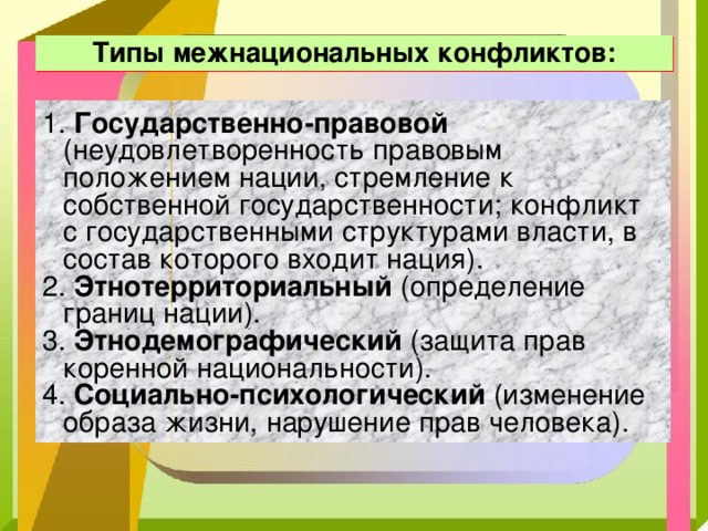 Типы межнациональных конфликтов: 1. Государственно-правовой (неудовлетворенность правовым положением нации, стремление к собственной государственности; конфликт с государственными структурами власти, в состав которого входит нация). 2. Этнотерриториальный (определение границ нации). 3. Этнодемографический (защита прав коренной национальности). 4. Социально-психологический (изменение образа жизни, нарушение прав человека). 