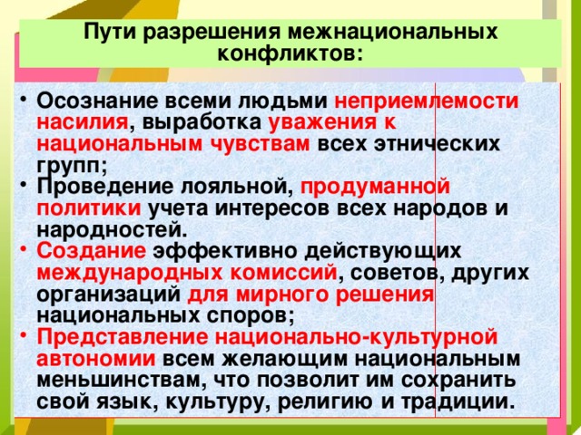 Пути разрешения межнациональных конфликтов: Осознание всеми людьми неприемлемости насилия , выработка уважения к национальным чувствам всех этнических групп; Проведение лояльной, продуманной политики учета интересов всех народов и народностей. Создание эффективно действующих международных комиссий , советов, других организаций для мирного решения национальных споров; Представление национально-культурной автономии всем желающим национальным меньшинствам, что позволит им сохранить свой язык, культуру, религию и традиции. 