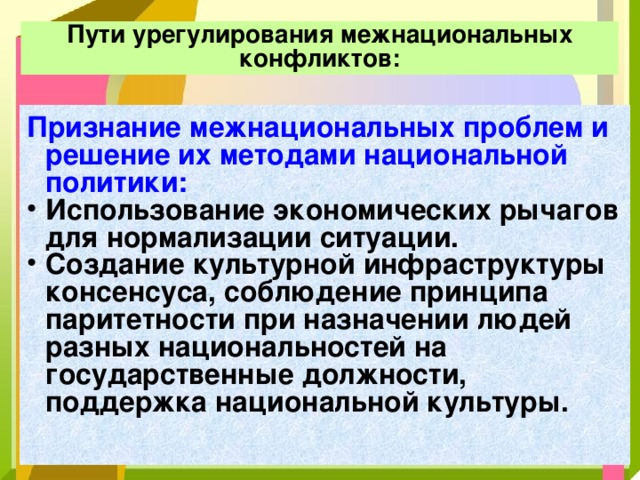 Пути урегулирования межнациональных конфликтов: Признание межнациональных проблем и решение их методами национальной политики:  Использование экономических рычагов для нормализации ситуации. Создание культурной инфраструктуры консенсуса, соблюдение принципа паритетности при назначении людей разных национальностей на государственные должности, поддержка национальной культуры. 