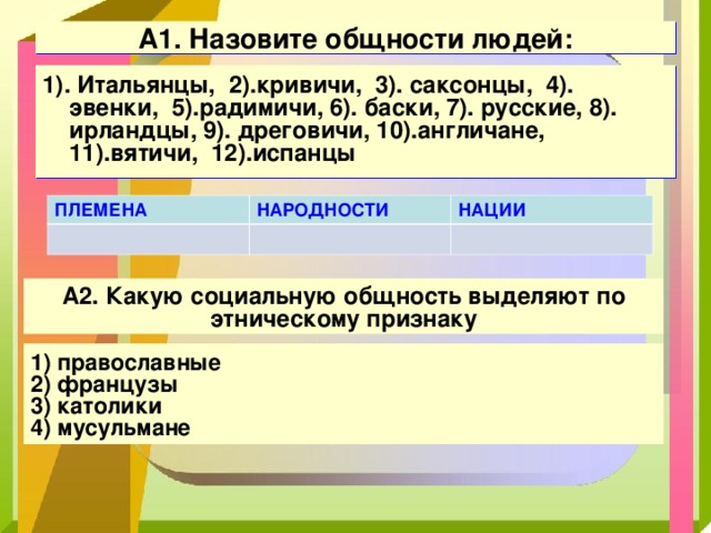 А1. Назовите общности людей: 1). Итальянцы, 2).кривичи, 3). саксонцы, 4). эвенки, 5).радимичи, 6). баски, 7). русские, 8). ирландцы, 9). дреговичи, 10).англичане, 11).вятичи, 12).испанцы ПЛЕМЕНА НАРОДНОСТИ НАЦИИ А2. Какую социальную общность выделяют по этническому признаку 1) православные 2) французы 3) католики 4) мусульмане 