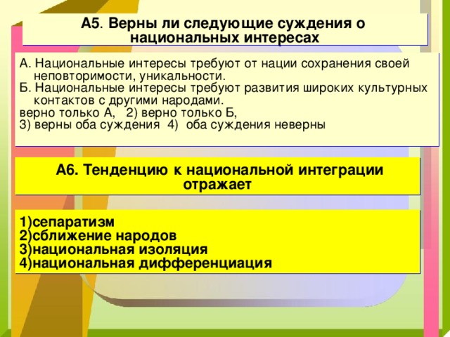 А 5 . Верны ли следующие суждения о национальных интересах А. Национальные интересы требуют от нации сохранения своей неповторимости, уникальности. Б. Национальные интересы требуют развития широких культурных контактов с другими народами. верно только А, 2) верно только Б, 3) верны оба суждения 4) оба суждения неверны    А6. Тенденцию к национальной интеграции отражает 1)сепаратизм 2)сближение народов 3)национальная изоляция 4)национальная дифференциация 