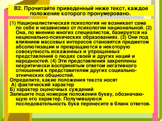 В2. Прочитайте приведенный ниже текст, каждое положение которого пронумеровано. (1) Националистическая психология не возникает сама по себе и независимо от психологии национальной. (2) Она, по мнению многих специалистов, базируется на национально-психических образованиях. (3) Они под влиянием массовых интересов становятся предметом абсолютизации и превращаются в некоторую совокупность искаженных и упрощенных представлений о людях своей и других наций и народностей. (4) Эти представления закреплены некритически воспринятым ответом негативного отношения к представителям других социально­этнических общностей. Определите, какие положения текста носят  А) фактический характер Б) характер оценочных суждений Запишите под номером положения букву, обозначаю­щую его характер. Получившуюся последовательность букв перенесите в бланк ответов. 