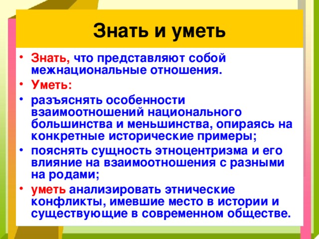 Знать и уметь Знать, что представляют собой межнациональные отношения. Уметь: разъяснять особенности взаимоотношений национального большинства и меньшинства, опираясь на конкретные исторические примеры; пояснять сущность этноцентризма и его влияние на взаимоотношения с разными на родами; уметь анализировать этнические конфликты, имевшие место в истории и существующие в современном обществе. 