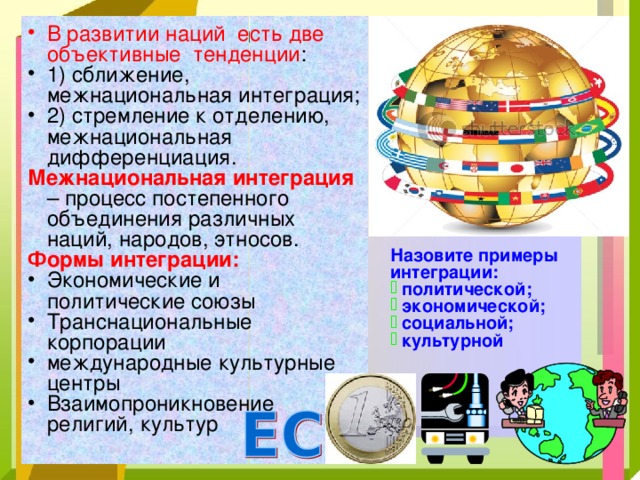 В развитии наций есть две объективные тенденции : 1) сближение, межнациональная интеграция; 2) стремление к отделению, межнациональная дифференциация. Межнациональная интеграция  – процесс постепенного объединения различных наций, народов, этносов. Формы интеграции:  Экономические и политические союзы Транснациональные корпорации международные культурные центры Взаимопроникновение религий, культур Назовите примеры интеграции:  политической;  экономической;  социальной;  культурной 