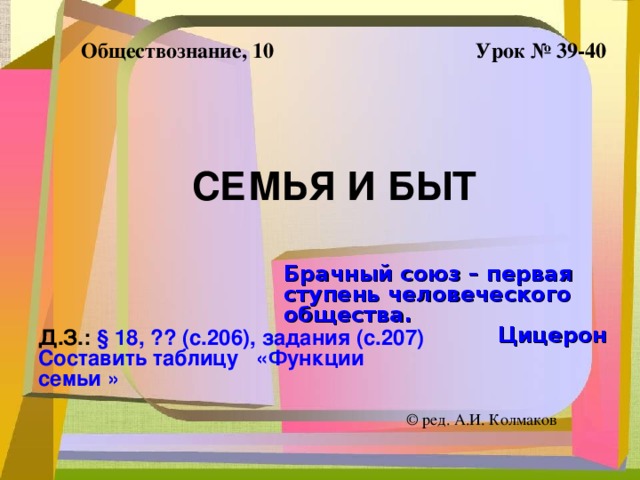 Обществознание, 10 Урок № 39-40 СЕМЬЯ И БЫТ Брачный союз – первая ступень человеческого общества. Цицерон Д.З.: § 18, ?? (с.206), задания (с.207) Составить таблицу «Функции семьи » ©  ред. А.И. Колмаков 