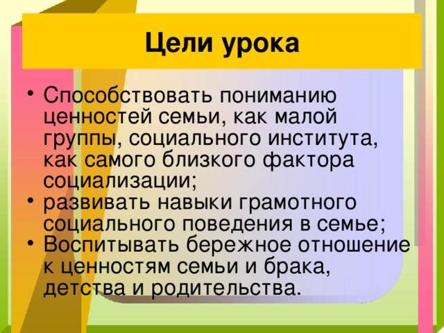 Цели урока Способствовать пониманию ценностей семьи, как малой группы, социального института, как самого близкого фактора социализации; развивать навыки грамотного социального поведения в семье; Воспитывать бережное отношение к ценностям семьи и брака, детства и родительства. 