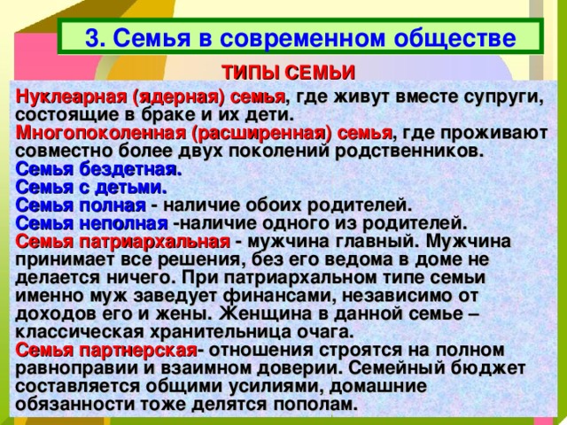 3. Семья в современном обществе ТИПЫ СЕМЬИ Нуклеарная (ядерная) семья , где живут вместе супруги, состоящие в браке и их дети. Многопоколенная (расширенная) семья , где проживают совместно более двух поколений родственников. Семья бездетная.  Семья с детьми. Семья полная  - наличие обоих родителей. Семья неполная  -наличие одного из родителей. Семья патриархальная - мужчина главный. Мужчина принимает все решения, без его ведома в доме не делается ничего. При патриархальном типе семьи именно муж заведует финансами, независимо от доходов его и жены. Женщина в данной семье – классическая хранительница очага. Семья партнерская - отношения строятся на полном равноправии и взаимном доверии. Семейный бюджет составляется общими усилиями, домашние обязанности тоже делятся пополам. 