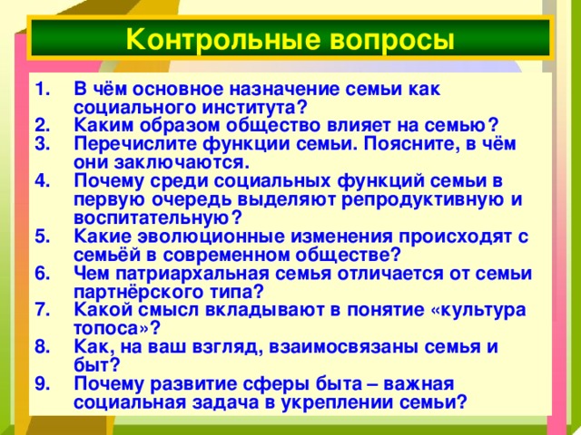 Контрольные вопросы В чём основное назначение семьи как социального института? Каким образом общество влияет на семью? Перечислите функции семьи. Поясните, в чём они заключаются. Почему среди социальных функций семьи в первую очередь выделяют репродуктивную и воспитательную? Какие эволюционные изменения происходят с семьёй в современном обществе? Чем патриархальная семья отличается от семьи партнёрского типа? Какой смысл вкладывают в понятие «культура топоса»? Как, на ваш взгляд, взаимосвязаны семья и быт? Почему развитие сферы быта – важная социальная задача в укреплении семьи? 