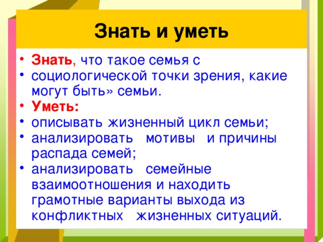 Знать и уметь Знать , что такое семья с социологической точки зрения, какие могут быть» семьи. Уметь: описывать жизненный цикл семьи; анализировать мотивы и причины распада семей; анализировать семейные взаимоотношения и находить грамотные варианты выхода из конфликтных жизненных ситуаций. 