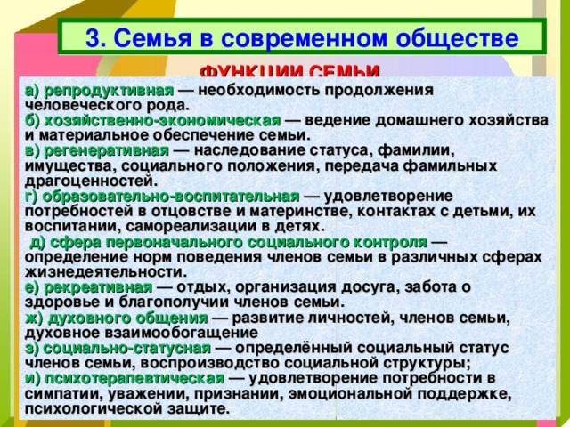 3. Семья в современном обществе ФУНКЦИИ СЕМЬИ а) репродуктивная — необходимость продолжения человеческого рода. б) хозяйственно-экономическая — ведение домашнего хозяйства и материальное обеспечение семьи. в) регенеративная — наследование статуса, фамилии, имущества, социального положения, передача фамильных драгоценностей. г) образовательно-воспитательная — удовлетворение потребностей в отцовстве и материнстве, контактах с детьми, их воспитании, самореализации в детях.  д) сфера первоначального социального контроля — определение норм поведения членов семьи в различных сферах жизнедеятельности. е) рекреативная — отдых, организация досуга, забота о здоровье и благополучии членов семьи. ж) духовного общения — развитие личностей, членов семьи, духовное взаимообогащение з) социально-статусная — определённый социальный статус членов семьи, воспроизводство социальной структуры; и) психотерапевтическая — удовлетворение потребности в симпатии, уважении, признании, эмоциональной поддержке, психологической защите. 