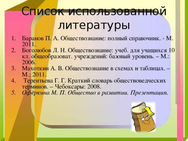 Список использованной литературы Баранов П. А. Обществознание: полный справочник. - М. 2011. Боголюбов Л. Н. Обществознание: учеб. для учащихся 10 кл. общеобразоват. учреждений: базовый уровень. – М.: 2006. Махоткин А. В. Обществознание в схемах и таблицах. – М.: 2011.  Терентьева Г. Г. Краткий словарь обществоведческих терминов. – Чебоксары: 2008. Офёркина М. П. Общество в развитии. Презентация. 