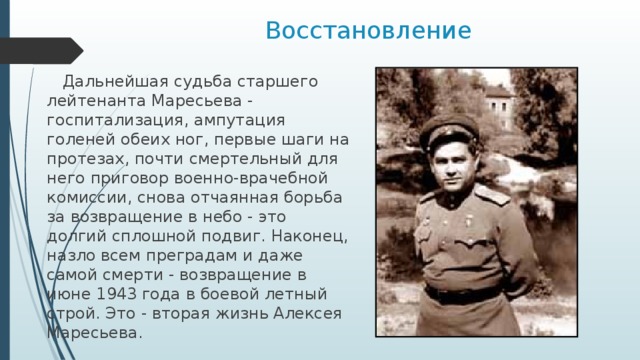 Восстановление  Дальнейшая судьба старшего лейтенанта Маресьева - госпитализация, ампутация голеней обеих ног, первые шаги на протезах, почти смертельный для него приговор военно-врачебной комиссии, снова отчаянная борьба за возвращение в небо - это долгий сплошной подвиг. Наконец, назло всем преградам и даже самой смерти - возвращение в июне 1943 года в боевой летный строй. Это - вторая жизнь Алексея Маресьева. 