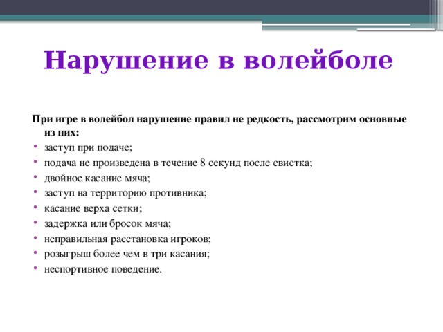 Нарушение в волейболе При игре в волейбол нарушение правил не редкость, рассмотрим основные из них: заступ при подаче; подача не произведена в течение 8 секунд после свистка; двойное касание мяча; заступ на территорию противника; касание верха сетки; задержка или бросок мяча; неправильная расстановка игроков; розыгрыш более чем в три касания; неспортивное поведение. 