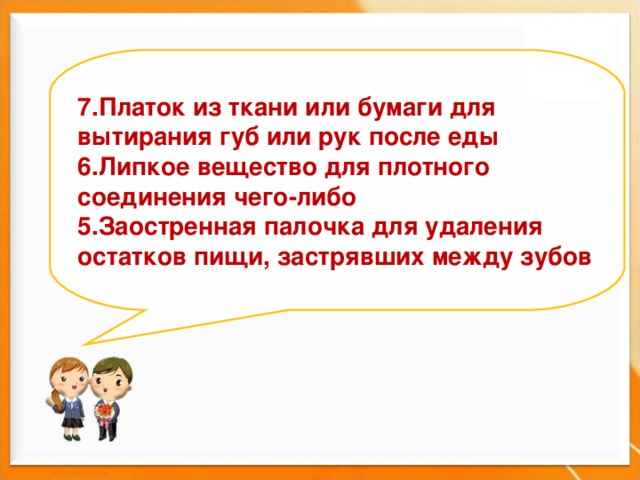   7.Платок из ткани или бумаги для вытирания губ или рук после еды 6.Липкое вещество для плотного соединения чего-либо  5.Заостренная палочка для удаления остатков пищи, застрявших между зубов         