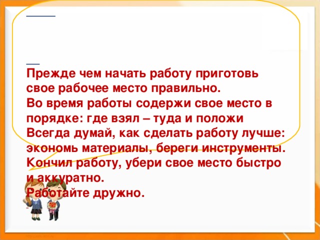       Прежде чем начать работу приготовь свое рабочее место правильно. Во время работы содержи свое место в порядке: где взял – туда и положи Всегда думай, как сделать работу лучше: экономь материалы, береги инструменты. Кончил работу, убери свое место быстро и аккуратно. Работайте дружно.     